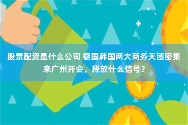 股票配资是什么公司 德国韩国两大商务天团密集来广州开会，释放什么信号？