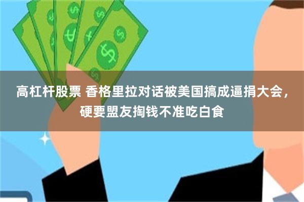 高杠杆股票 香格里拉对话被美国搞成逼捐大会，硬要盟友掏钱不准吃白食