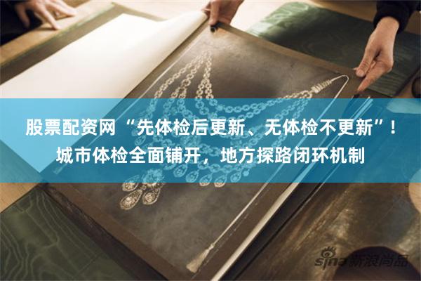 股票配资网 “先体检后更新、无体检不更新”！城市体检全面铺开，地方探路闭环机制