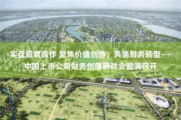 实盘股票操作 聚焦价值创造，共话财务转型——中国上市公司财务创值研讨会圆满召开
