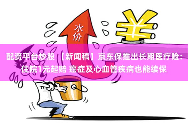 配资平台炒股 【新闻稿】京东保推出长期医疗险：住院1元起赔 癌症及心血管疾病也能续保