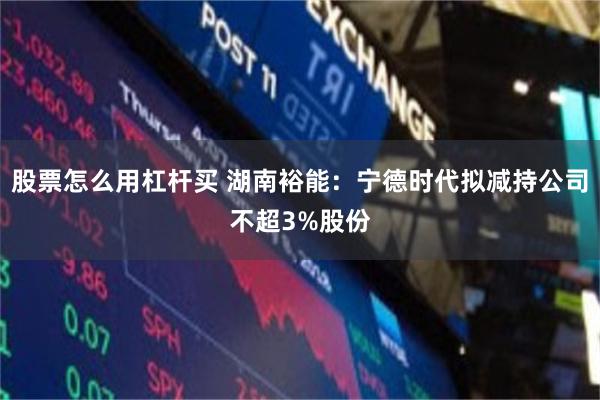 股票怎么用杠杆买 湖南裕能：宁德时代拟减持公司不超3%股份
