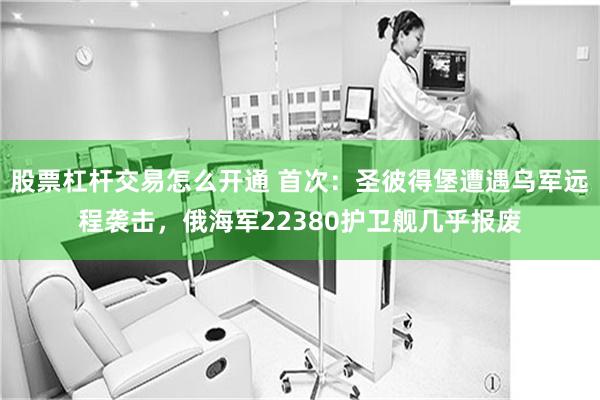 股票杠杆交易怎么开通 首次：圣彼得堡遭遇乌军远程袭击，俄海军22380护卫舰几乎报废