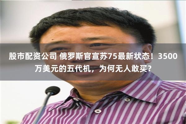 股市配资公司 俄罗斯官宣苏75最新状态！3500万美元的五代机，为何无人敢买？