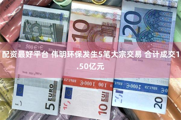配资最好平台 伟明环保发生5笔大宗交易 合计成交1.50亿元
