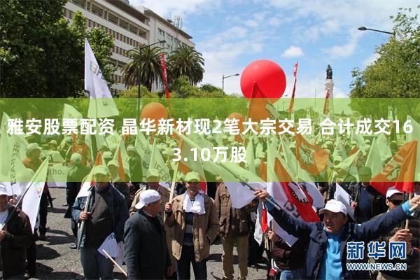 雅安股票配资 晶华新材现2笔大宗交易 合计成交163.10万股