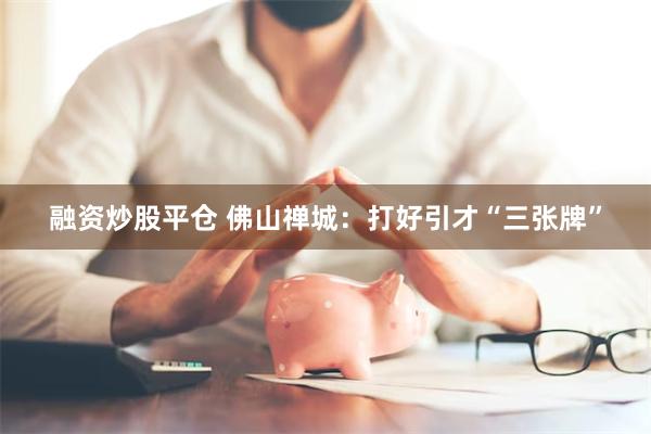融资炒股平仓 佛山禅城：打好引才“三张牌”