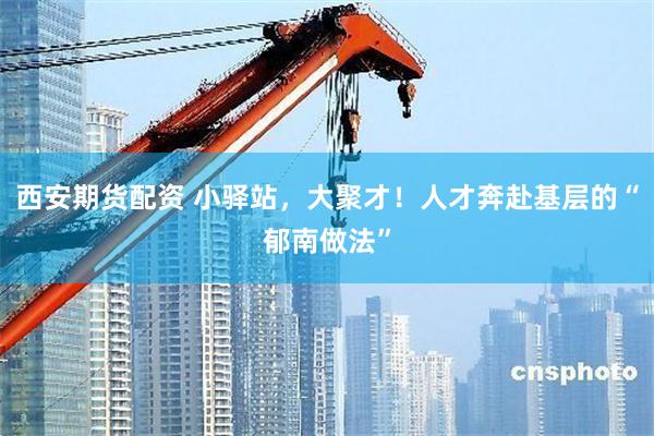 西安期货配资 小驿站，大聚才！人才奔赴基层的“郁南做法”