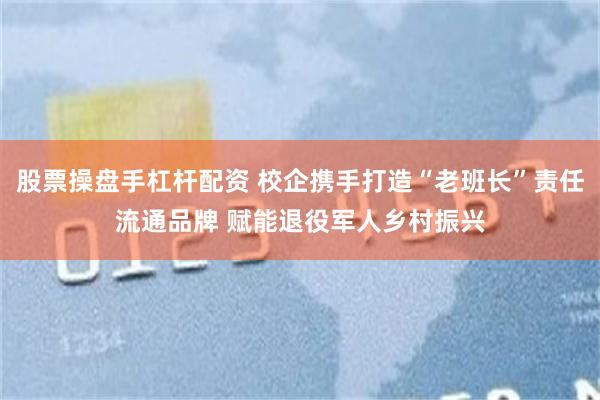 股票操盘手杠杆配资 校企携手打造“老班长”责任流通品牌 赋能退役军人乡村振兴