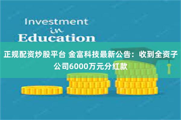 正规配资炒股平台 金富科技最新公告：收到全资子公司6000万元分红款
