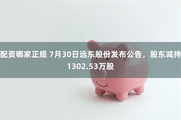 配资哪家正规 7月30日远东股份发布公告，股东减持1302.53万股