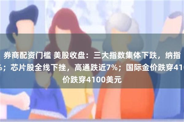 券商配资门槛 美股收盘：三大指数集体下跌，纳指跌近2%；芯片股全线下挫，高通跌近7%；国际金价跌穿4100美元