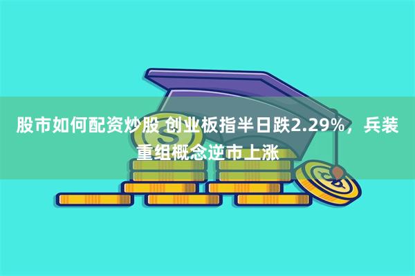 股市如何配资炒股 创业板指半日跌2.29%，兵装重组概念逆市上涨
