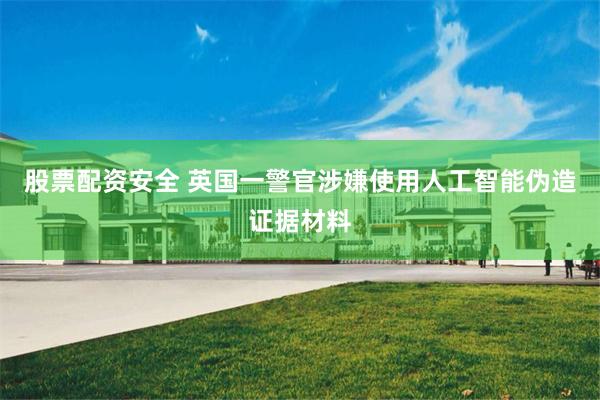 股票配资安全 英国一警官涉嫌使用人工智能伪造证据材料