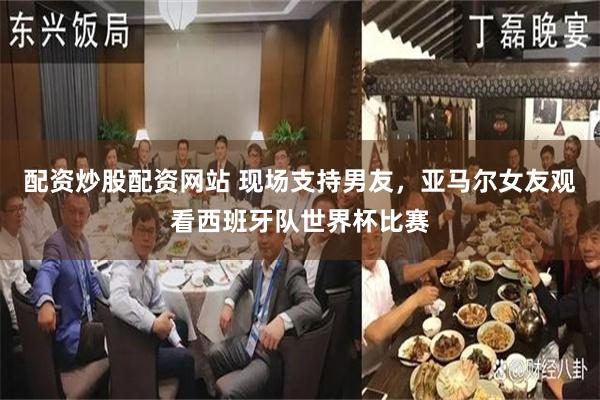 配资炒股配资网站 现场支持男友，亚马尔女友观看西班牙队世界杯比赛