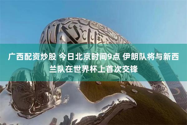 广西配资炒股 今日北京时间9点 伊朗队将与新西兰队在世界杯上首次交锋