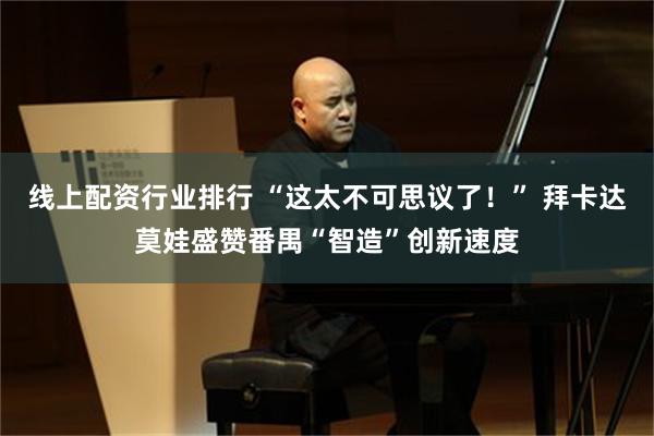 线上配资行业排行 “这太不可思议了!” 拜卡达莫娃盛赞番禺“智造”创新速度
