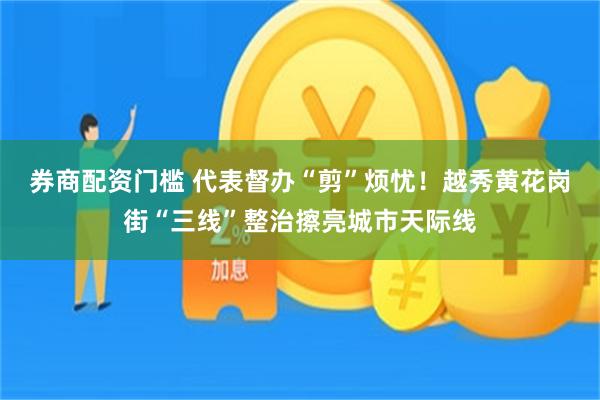 券商配资门槛 代表督办“剪”烦忧！越秀黄花岗街“三线”整治擦亮城市天际线