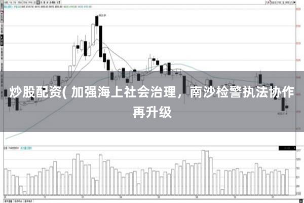 炒股配资( 加强海上社会治理，南沙检警执法协作再升级