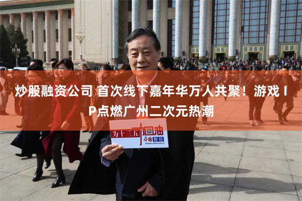 炒股融资公司 首次线下嘉年华万人共聚!游戏 IP点燃广州二次元热潮