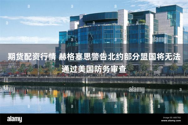 期货配资行情 赫格塞思警告北约部分盟国将无法通过美国防务审查