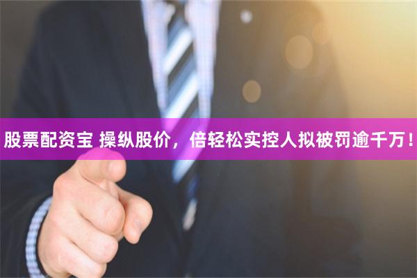 股票配资宝 操纵股价，倍轻松实控人拟被罚逾千万！