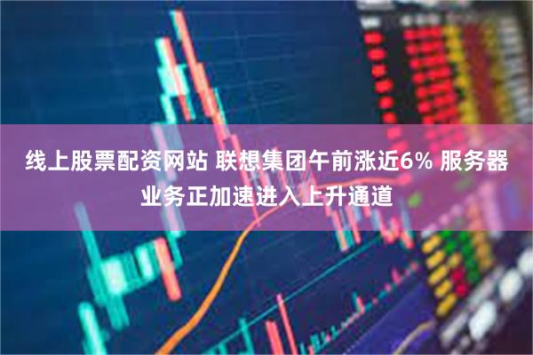 线上股票配资网站 联想集团午前涨近6% 服务器业务正加速进入上升通道