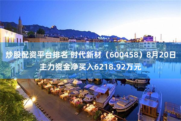 炒股配资平台排名 时代新材（600458）8月20日主力资金净买入6218.92万元