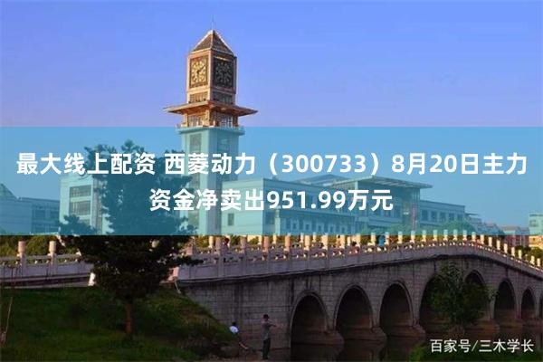 最大线上配资 西菱动力（300733）8月20日主力资金净卖出951.99万元