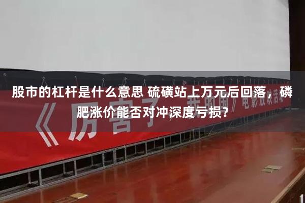 股市的杠杆是什么意思 硫磺站上万元后回落，磷肥涨价能否对冲深度亏损？