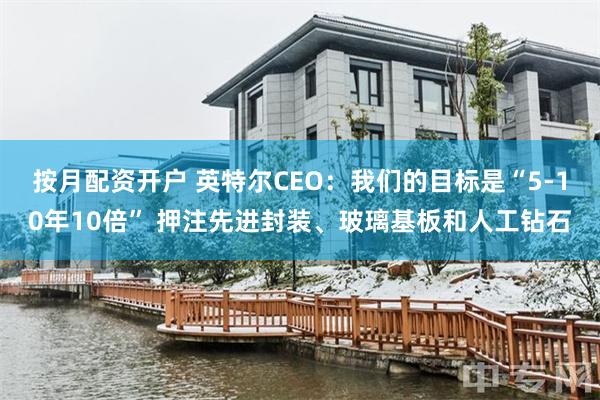 按月配资开户 英特尔CEO：我们的目标是“5-10年10倍” 押注先进封装、玻璃基板和人工钻石