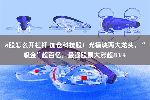 a股怎么开杠杆 加仓科技股！光模块两大龙头，“吸金”超百亿，最强股票大涨超83%