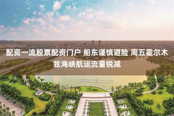 配资一流股票配资门户 船东谨慎避险 周五霍尔木兹海峡航运流量锐减