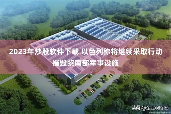 2023年炒股软件下载 以色列称将继续采取行动摧毁黎南部军事设施