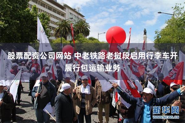股票配资公司网站 中老铁路老挝段启用行李车开展行包运输业务
