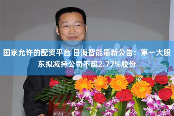 国家允许的配资平台 日海智能最新公告：第一大股东拟减持公司不超2.77%股份