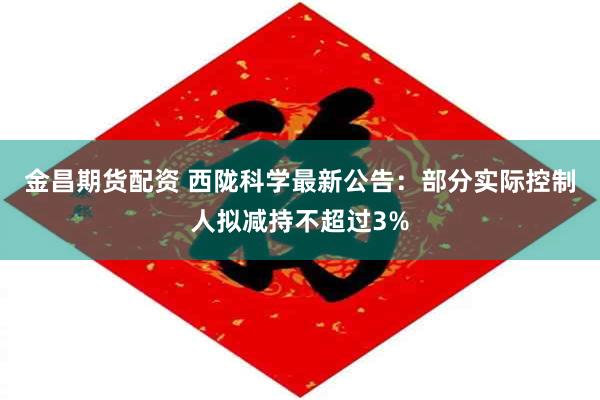 金昌期货配资 西陇科学最新公告：部分实际控制人拟减持不超过3%