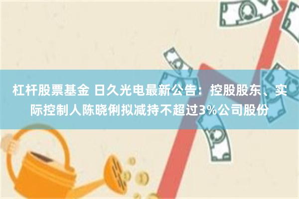 杠杆股票基金 日久光电最新公告：控股股东、实际控制人陈晓俐拟减持不超过3%公司股份