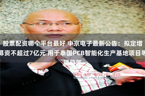 股票配资哪个平台最好 中京电子最新公告：拟定增募资不超过7亿元 用于泰国PCB智能化生产基地项目等