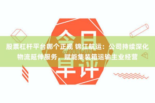 股票杠杆平台哪个正规 锦江航运：公司持续深化物流延伸服务，赋能集装箱运输主业经营