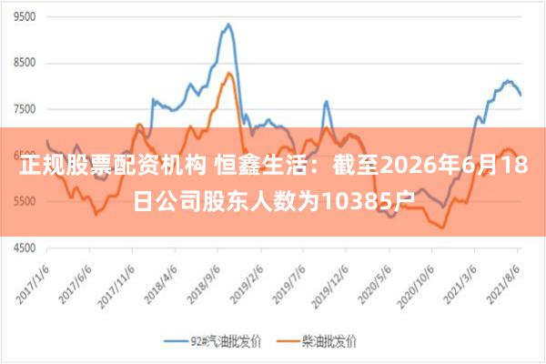 正规股票配资机构 恒鑫生活：截至2026年6月18日公司股东人数为10385户