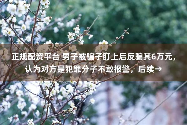 正规配资平台 男子被骗子盯上后反骗其6万元，认为对方是犯罪分子不敢报警，后续→