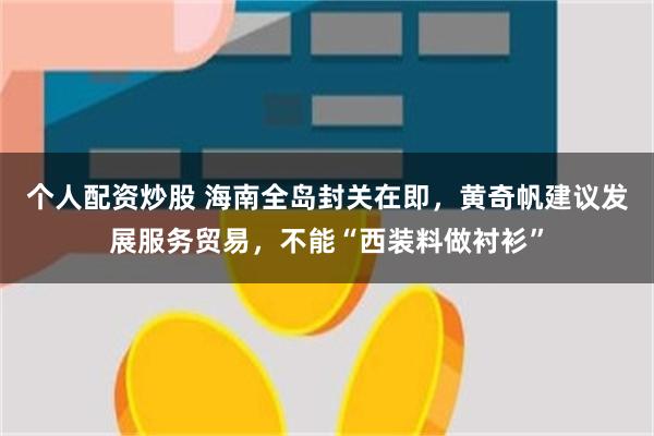 个人配资炒股 海南全岛封关在即，黄奇帆建议发展服务贸易，不能“西装料做衬衫”