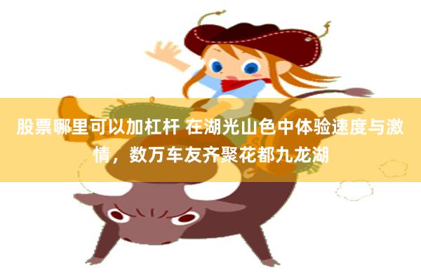 股票哪里可以加杠杆 在湖光山色中体验速度与激情，数万车友齐聚花都九龙湖