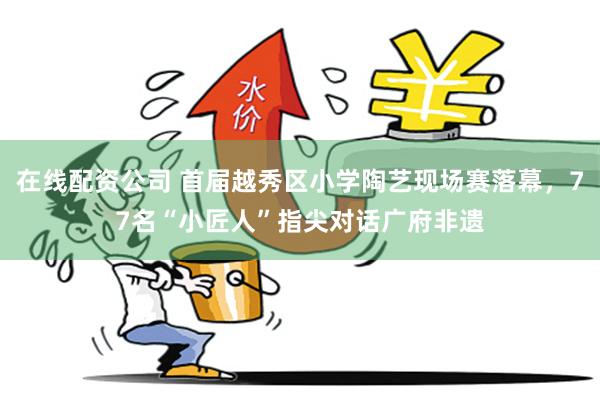 在线配资公司 首届越秀区小学陶艺现场赛落幕，77名“小匠人”指尖对话广府非遗