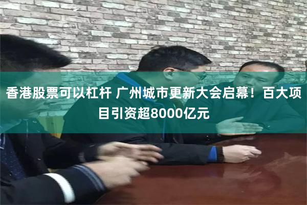 香港股票可以杠杆 广州城市更新大会启幕！百大项目引资超8000亿元