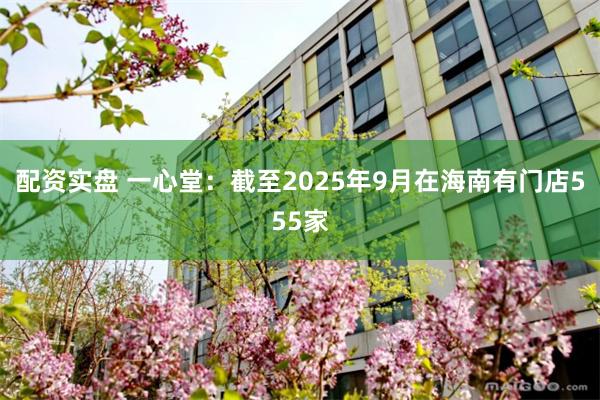 配资实盘 一心堂：截至2025年9月在海南有门店555家