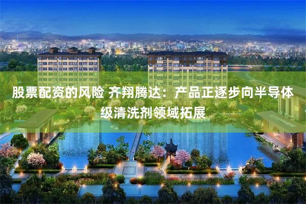 股票配资的风险 齐翔腾达：产品正逐步向半导体级清洗剂领域拓展