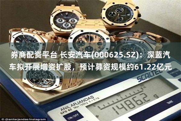 券商配资平台 长安汽车(000625.SZ)：深蓝汽车拟开展增资扩股，预计募资规模约61.22亿元