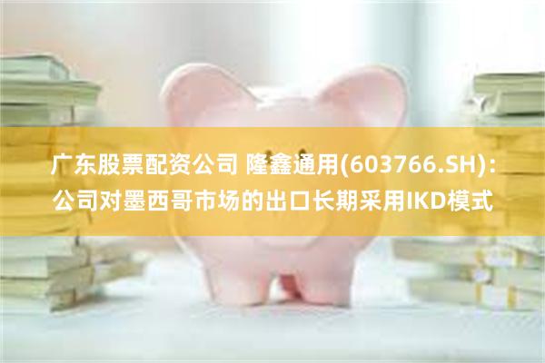 广东股票配资公司 隆鑫通用(603766.SH)：公司对墨西哥市场的出口长期采用IKD模式